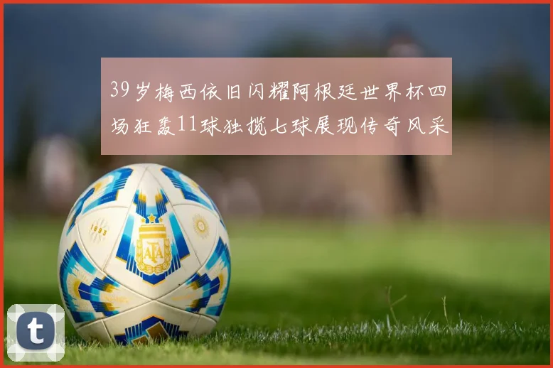 39岁梅西依旧闪耀阿根廷世界杯四场狂轰11球独揽七球展现传奇风采