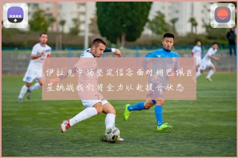 伊拉克中场坚定信念面对姆巴佩巨星挑战我们将全力以赴提升状态
