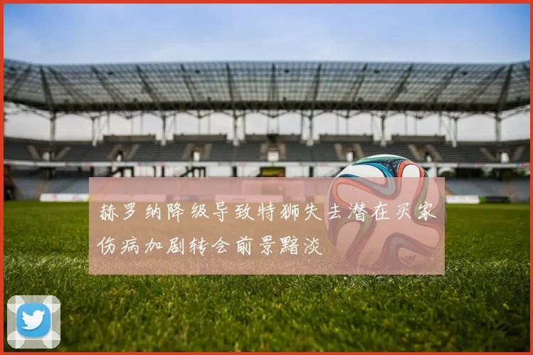 赫罗纳降级导致特狮失去潜在买家伤病加剧转会前景黯淡
