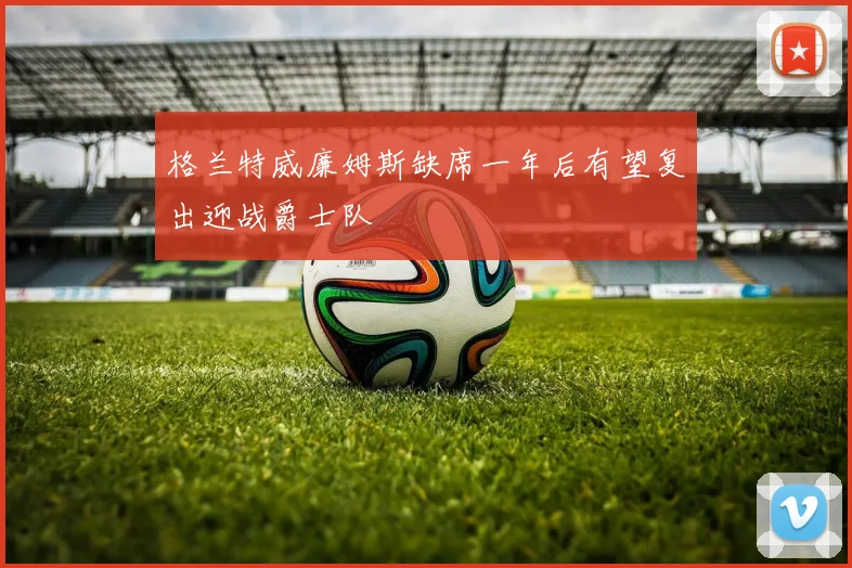 格兰特威廉姆斯缺席一年后有望复出迎战爵士队