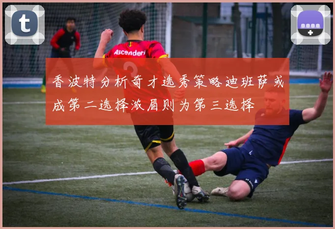 香波特分析奇才选秀策略迪班萨或成第二选择浓眉则为第三选择