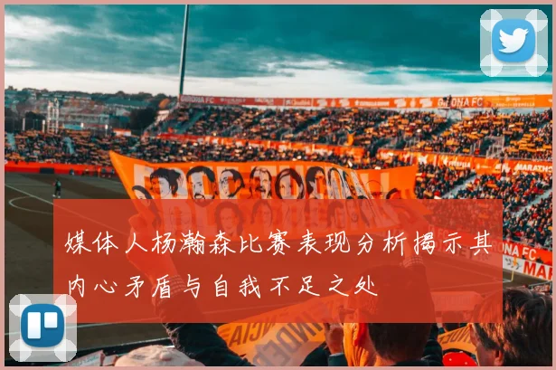 媒体人杨瀚森比赛表现分析揭示其内心矛盾与自我不足之处