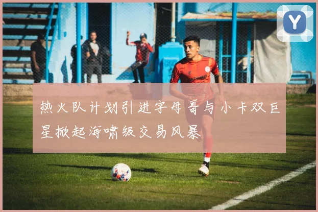 热火队计划引进字母哥与小卡双巨星掀起海啸级交易风暴