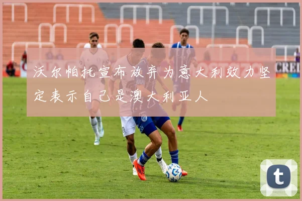 沃尔帕托宣布放弃为意大利效力坚定表示自己是澳大利亚人