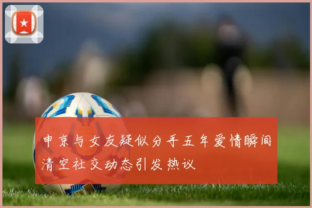 申京与女友疑似分手五年爱情瞬间清空社交动态引发热议