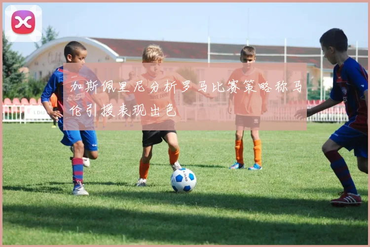 加斯佩里尼分析罗马比赛策略称马伦引援表现出色