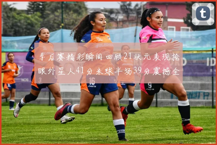 季后赛精彩瞬间回顾21状元表现抢眼外星人41分米球半场39分震撼全场
