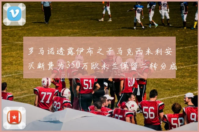 罗马诺透露伊布之子马克西米利安买断费为350万欧米兰保留二转分成