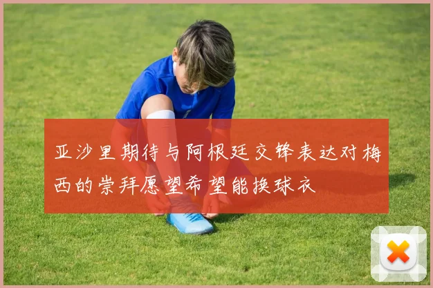 亚沙里期待与阿根廷交锋表达对梅西的崇拜愿望希望能换球衣