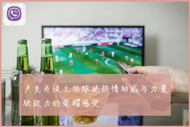 卢克肖谈主场球迷热情助威与为曼联效力的荣耀感受