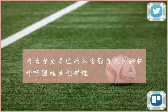 内马尔分享巴西队合影与大力神杯呼吁团结共创辉煌