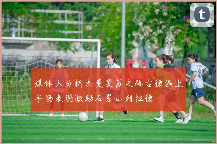 媒体人分析杰曼复苏之路古德温上半场表现激励石景山利拉德