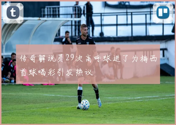 传奇解说员29次高呼球进了为梅西首球喝彩引发热议