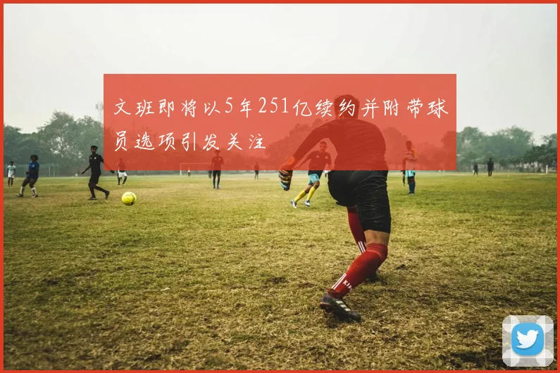 文班即将以5年251亿续约并附带球员选项引发关注