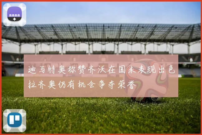 迪马特奥称赞齐沃在国米表现出色拉齐奥仍有机会争夺荣誉