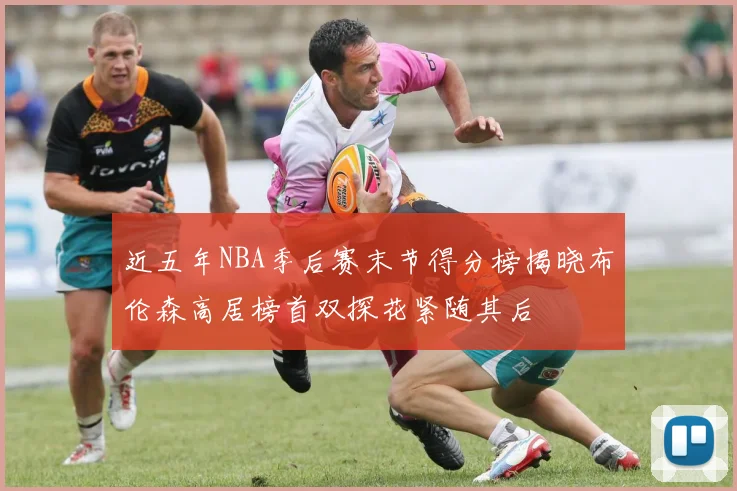 近五年NBA季后赛末节得分榜揭晓布伦森高居榜首双探花紧随其后