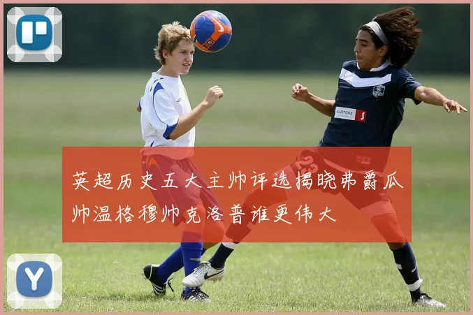 英超历史五大主帅评选揭晓弗爵瓜帅温格穆帅克洛普谁更伟大