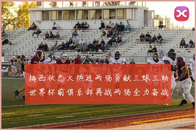 梅西状态火热近两场贡献三球三助世界杯前俱乐部再战两场全力备战大赛