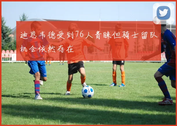 迪恩韦德受到76人青睐但骑士留队机会依然存在