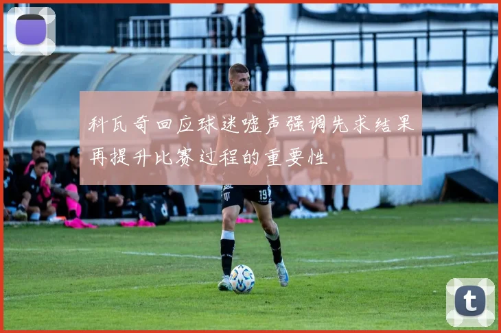 科瓦奇回应球迷嘘声强调先求结果再提升比赛过程的重要性