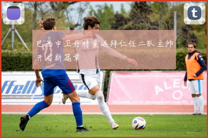 巴西中卫丹特重返拜仁任二队主帅开启新篇章