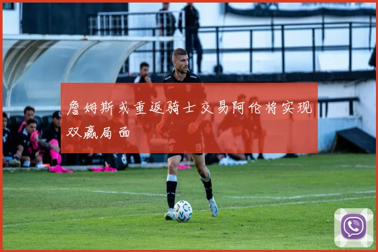 詹姆斯或重返骑士交易阿伦将实现双赢局面
