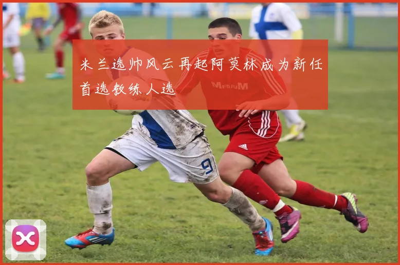 米兰选帅风云再起阿莫林成为新任首选教练人选